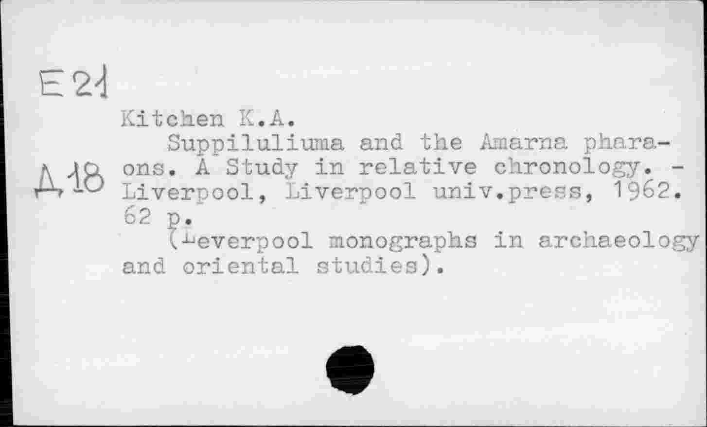 ﻿Kitchen К.A.
Suppiluliuma and. the Amarna phara-д m ons. Â Study in relative chronology. -r-s -O Liverpool, Liverpool univ.press, І962.
62 p.
t^everpool monographs in archaeology and oriental studies).